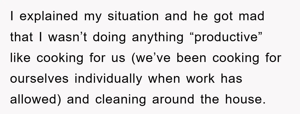 I explained my situation and he got mad that I wasn’t doing anything “productive” like cooking for us (we’ve been cooking for ourselves individually when work has allowed) and cleaning...
