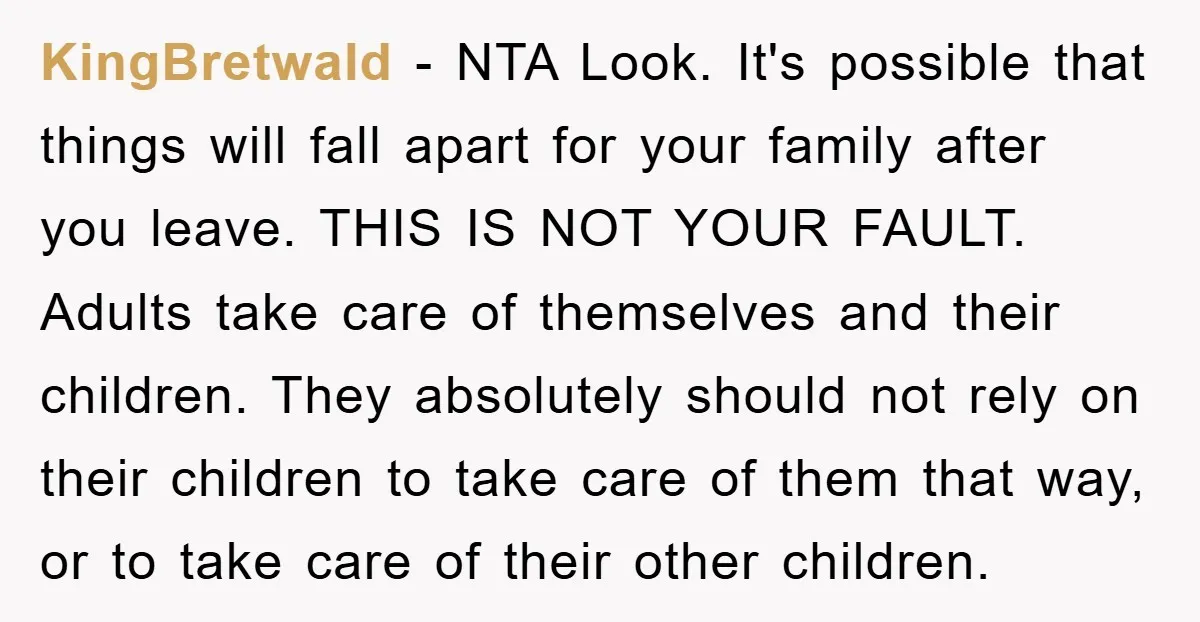 KingBretwald − NTA Look. It's possible that things will fall apart for your family after you leave. THIS IS NOT YOUR FAULT. Adults take care of themselves and their children....