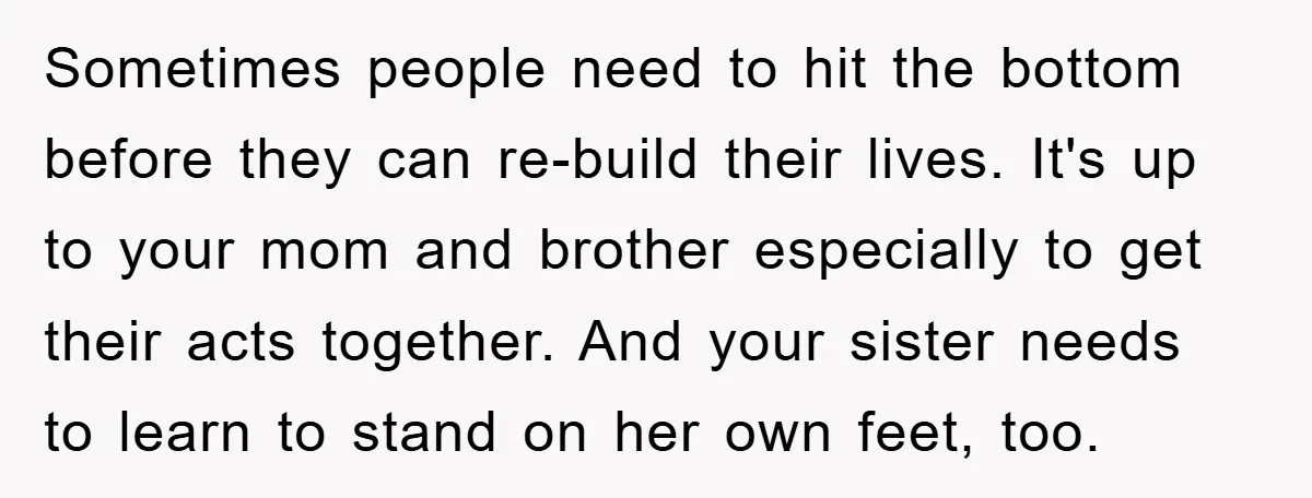 Sometimes people need to hit the bottom before they can re-build their lives. It's up to your mom and brother especially to get their acts together. And your sister needs...