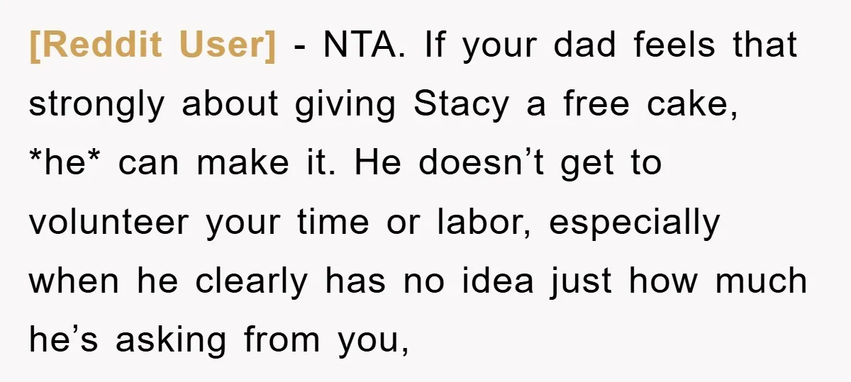 [Reddit User] − NTA. If your dad feels that strongly about giving Stacy a free cake, *he* can make it. He doesn’t get to volunteer your time or labor, especially...