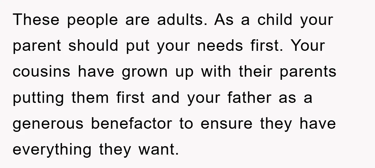 These people are adults. As a child your parent should put your needs first. Your cousins have grown up with their parents putting them first and your father as a...