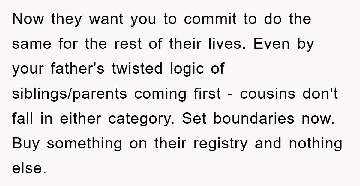 Now they want you to commit to do the same for the rest of their lives. Even by your father's twisted logic of siblings/parents coming first - cousins don't fall...