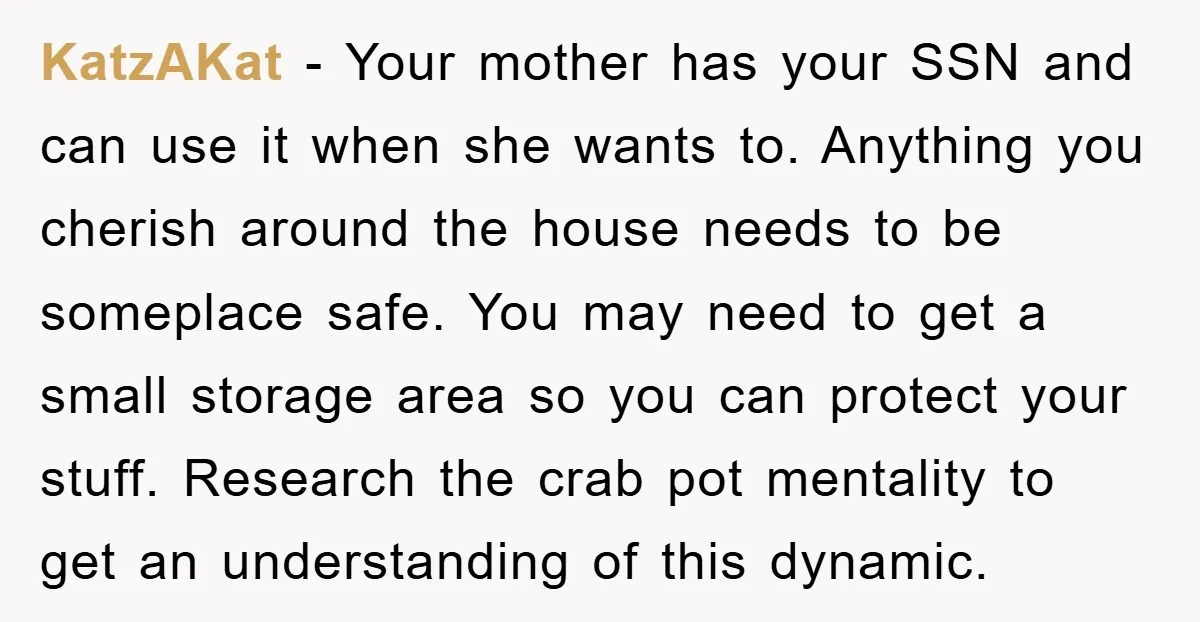 KatzAKat − Your mother has your SSN and can use it when she wants to. Anything you cherish around the house needs to be someplace safe. You may need to...
