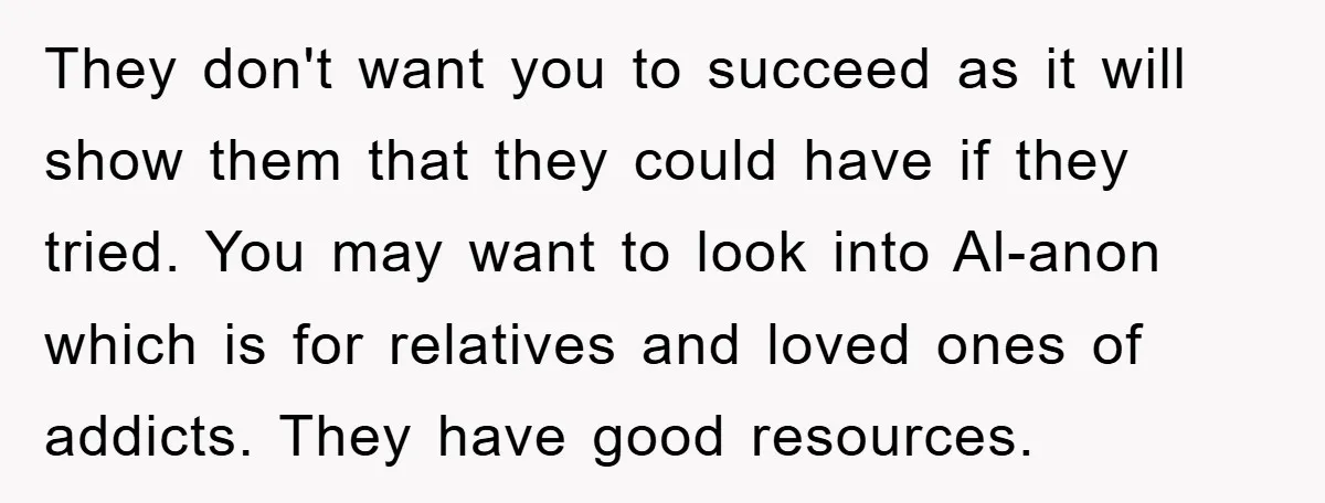 They don't want you to succeed as it will show them that they could have if they tried. You may want to look into Al-anon which is for relatives and...