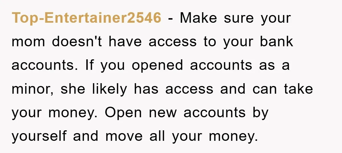 Top-Entertainer2546 − Make sure your mom doesn't have access to your bank accounts. If you opened accounts as a minor, she likely has access and can take your money. Open...