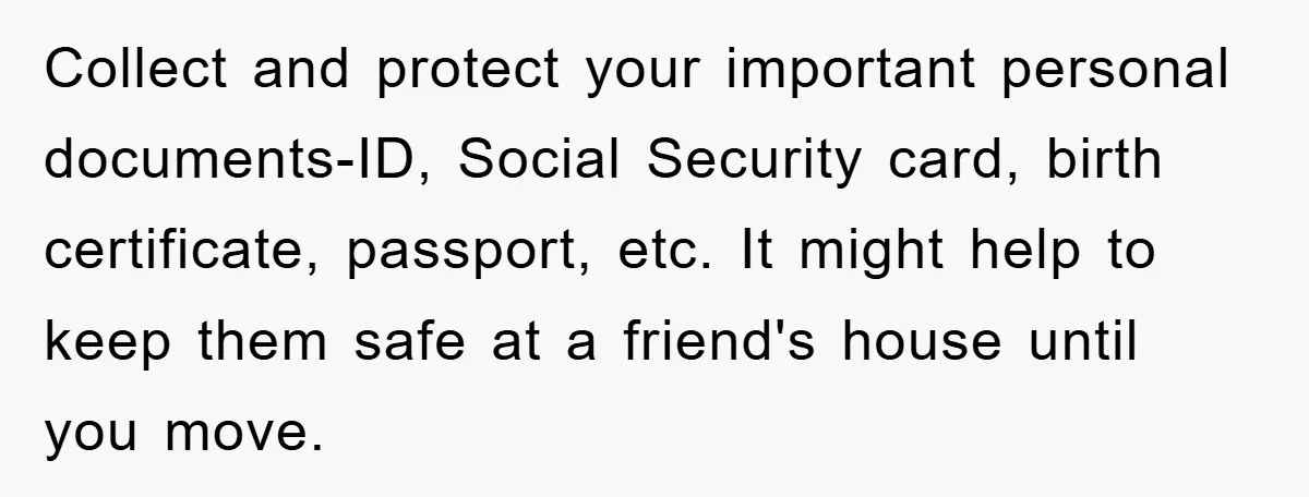 Collect and protect your important personal documents-ID, Social Security card, birth certificate, passport, etc. It might help to keep them safe at a friend's house until you move.