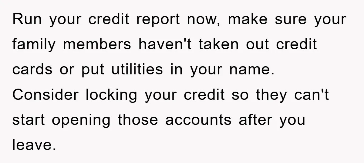Run your credit report now, make sure your family members haven't taken out credit cards or put utilities in your name. Consider locking your credit so they can't start opening...