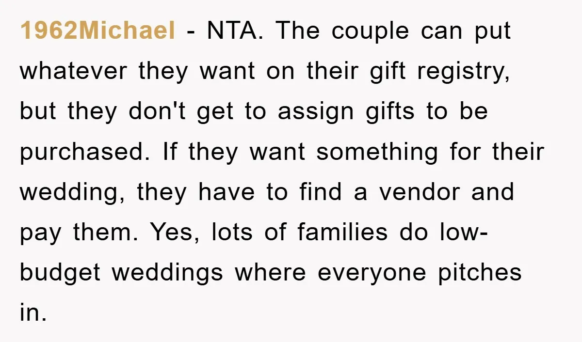 1962Michael − NTA. The couple can put whatever they want on their gift registry, but they don't get to assign gifts to be purchased. If they want something for their...