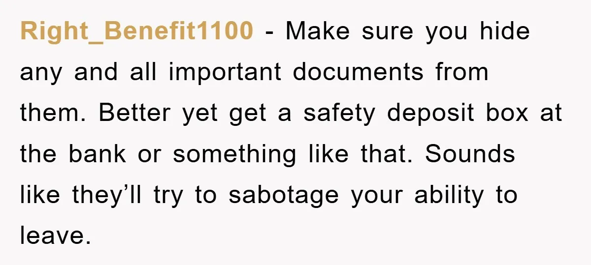 Right_Benefit1100 − Make sure you hide any and all important documents from them. Better yet get a safety deposit box at the bank or something like that. Sounds like they’ll...