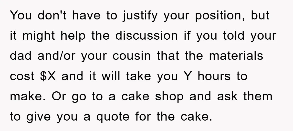You don't have to justify your position, but it might help the discussion if you told your dad and/or your cousin that the materials cost $X and it will take...