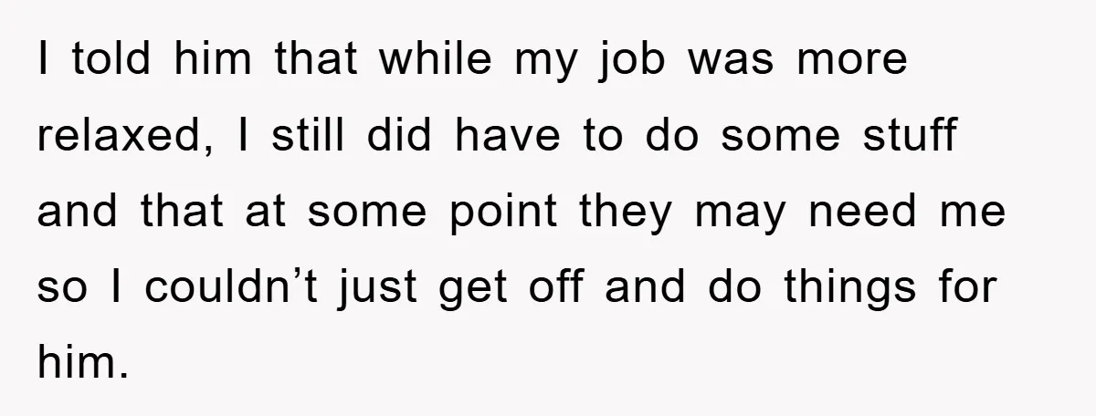 I told him that while my job was more relaxed, I still did have to do some stuff and that at some point they may need me so I couldn’t...