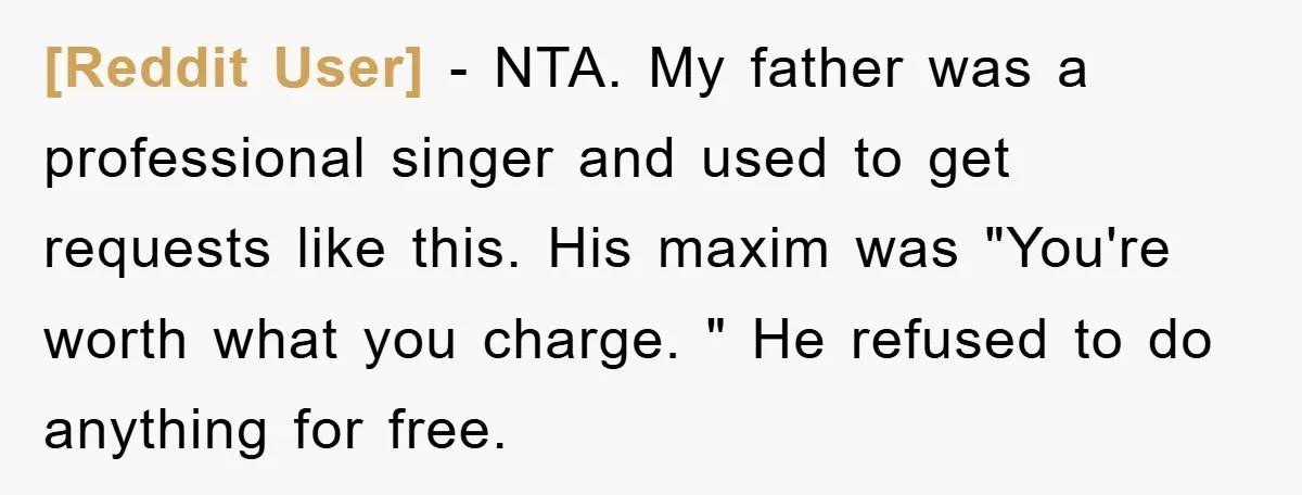 [Reddit User] − NTA. My father was a professional singer and used to get requests like this. His maxim was "You're worth what you charge. " He refused to do...
