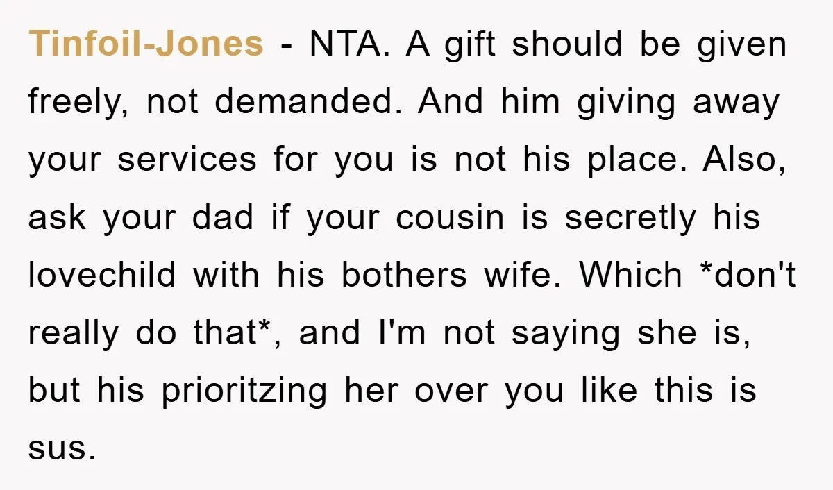 Tinfoil-Jones − NTA. A gift should be given freely, not demanded. And him giving away your services for you is not his place. Also, ask your dad if your cousin...