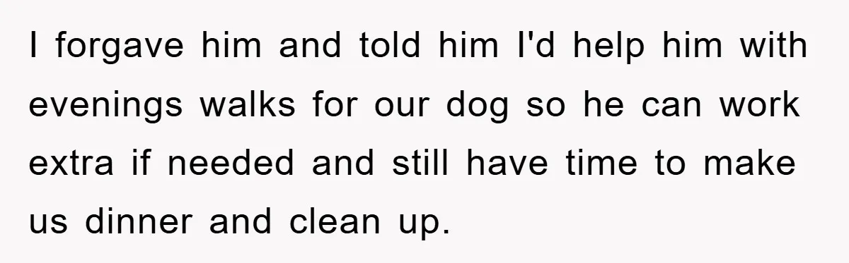 I forgave him and told him I'd help him with evenings walks for our dog so he can work extra if needed and still have time to make us dinner...