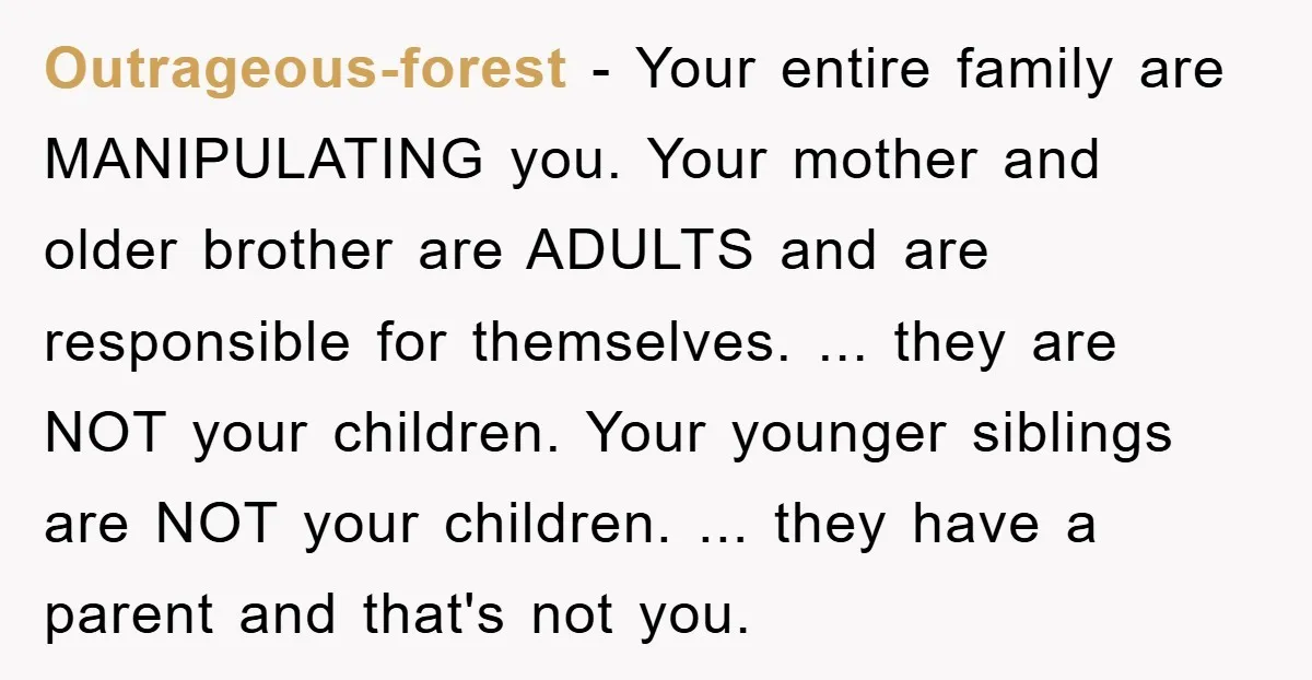 Outrageous-forest − Your entire family are MANIPULATING you. Your mother and older brother are ADULTS and are responsible for themselves. ... they are NOT your children. Your younger siblings are...