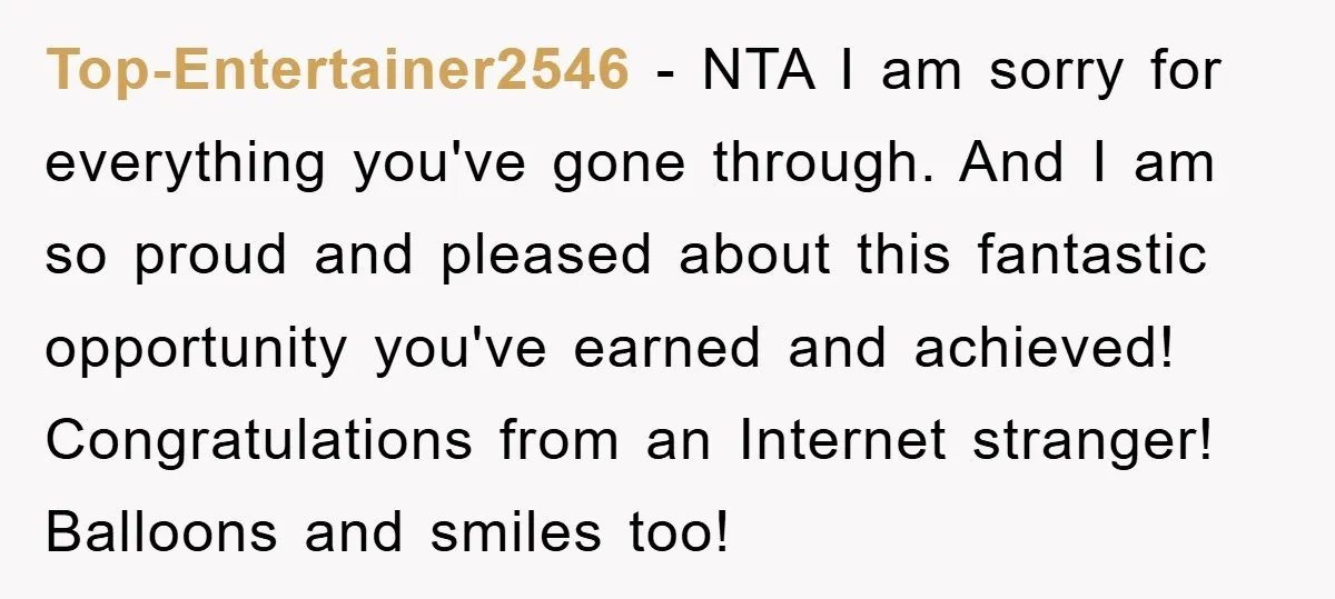 Top-Entertainer2546 − NTA I am sorry for everything you've gone through. And I am so proud and pleased about this fantastic opportunity you've earned and achieved! Congratulations from an Internet...