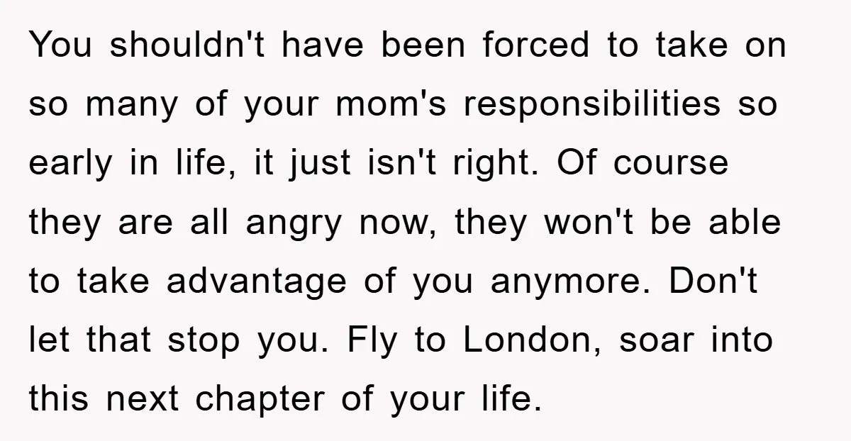 You shouldn't have been forced to take on so many of your mom's responsibilities so early in life, it just isn't right. Of course they are all angry now, they...