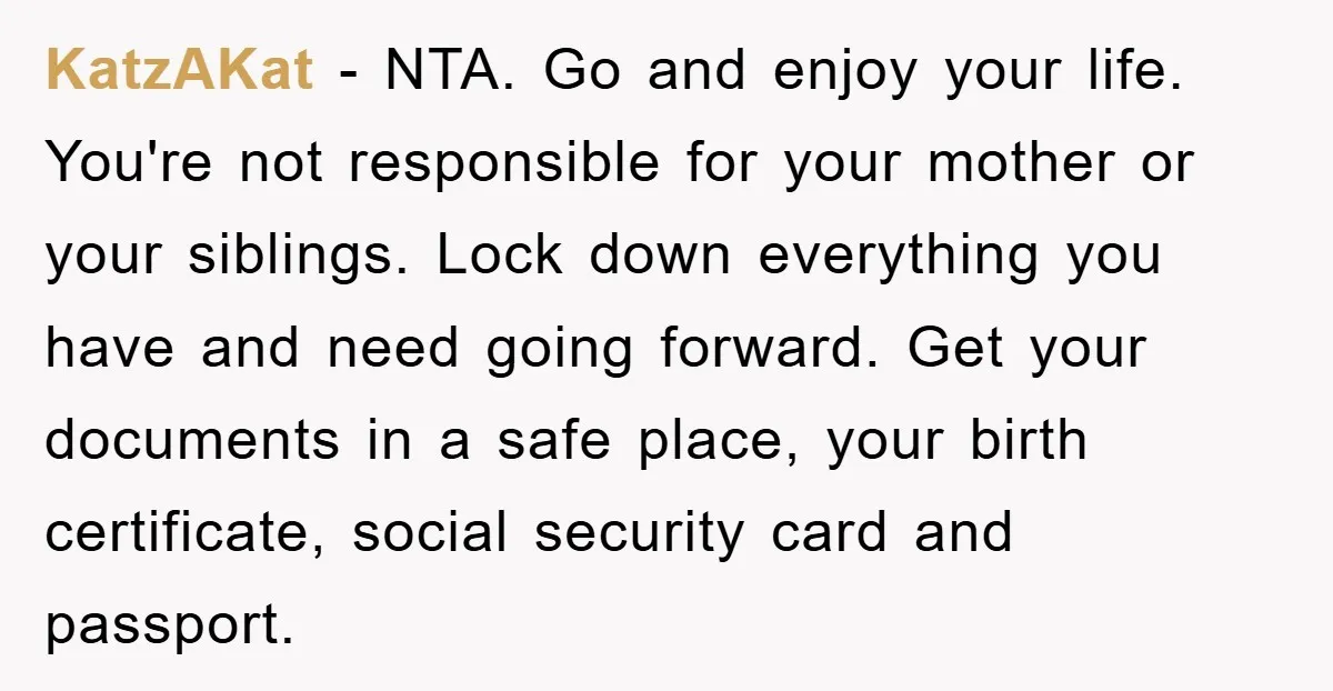 KatzAKat − NTA. Go and enjoy your life. You're not responsible for your mother or your siblings. Lock down everything you have and need going forward. Get your documents in...