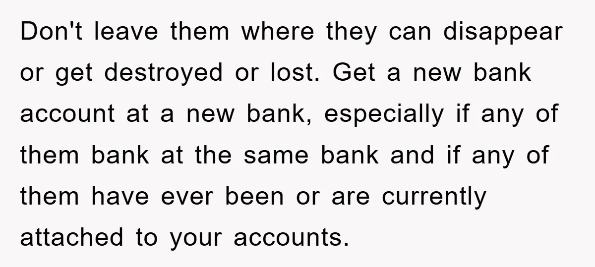 Don't leave them where they can disappear or get destroyed or lost. Get a new bank account at a new bank, especially if any of them bank at the same...
