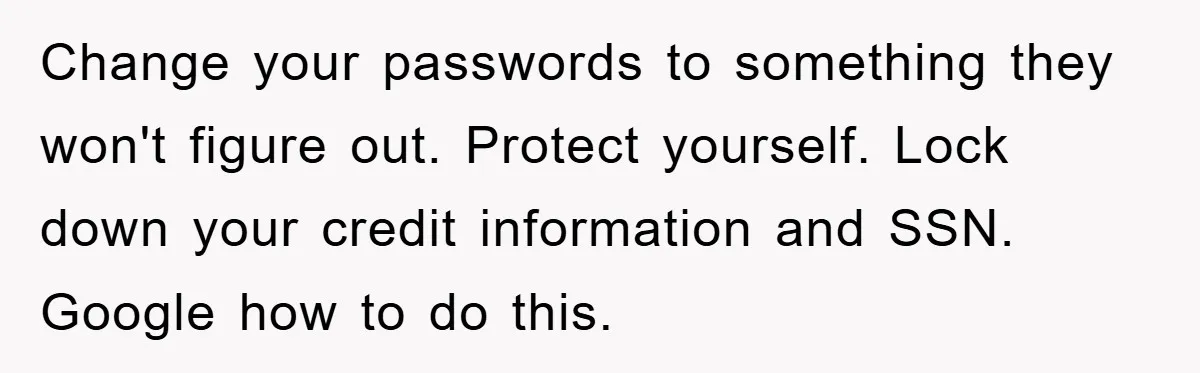 Change your passwords to something they won't figure out. Protect yourself. Lock down your credit information and SSN. Google how to do this.