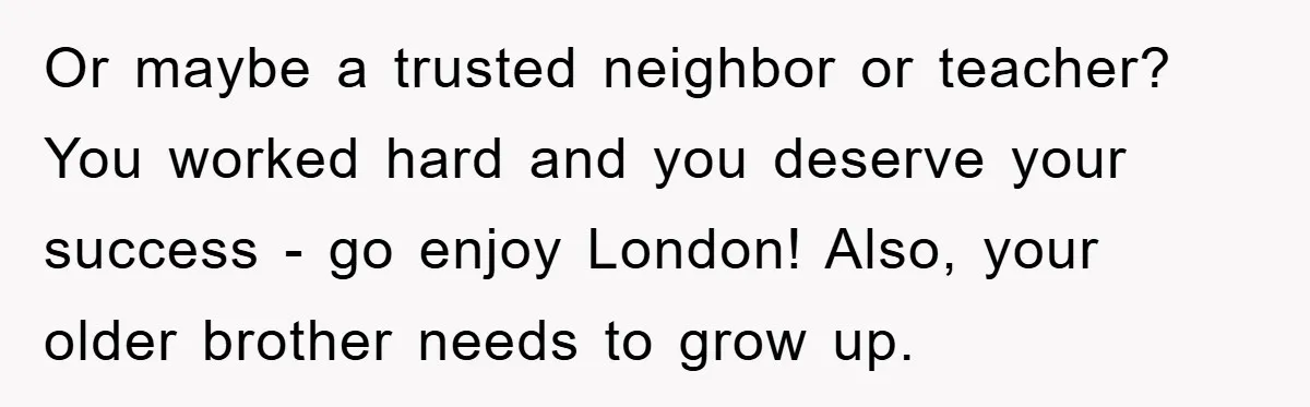 Or maybe a trusted neighbor or teacher? You worked hard and you deserve your success - go enjoy London! Also, your older brother needs to grow up.