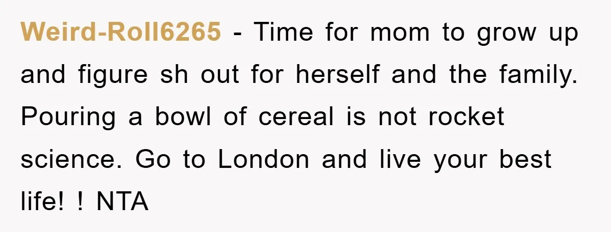 Weird-Roll6265 − Time for mom to grow up and figure sh out for herself and the family. Pouring a bowl of cereal is not rocket science. Go to London and...