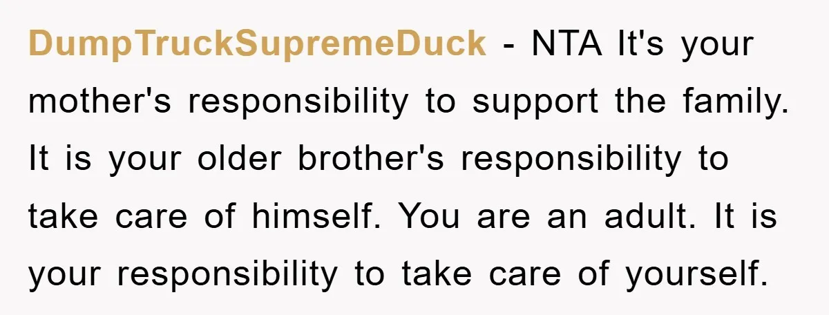 DumpTruckSupremeDuck − NTA It's your mother's responsibility to support the family. It is your older brother's responsibility to take care of himself. You are an adult. It is your responsibility...