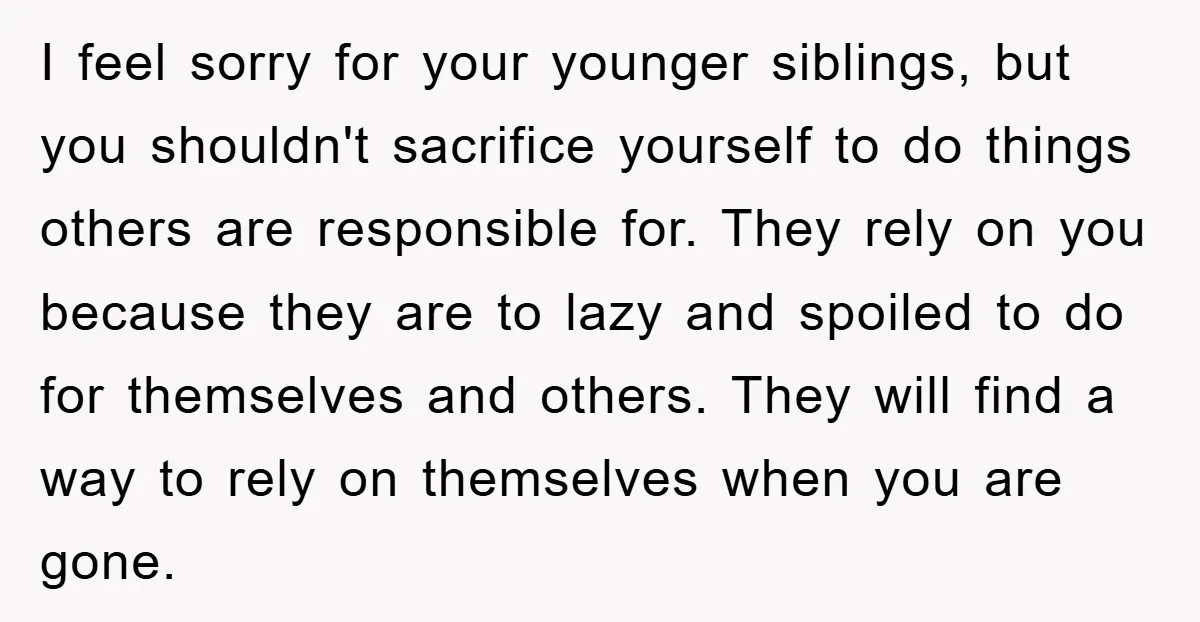 I feel sorry for your younger siblings, but you shouldn't sacrifice yourself to do things others are responsible for. They rely on you because they are to lazy and spoiled...