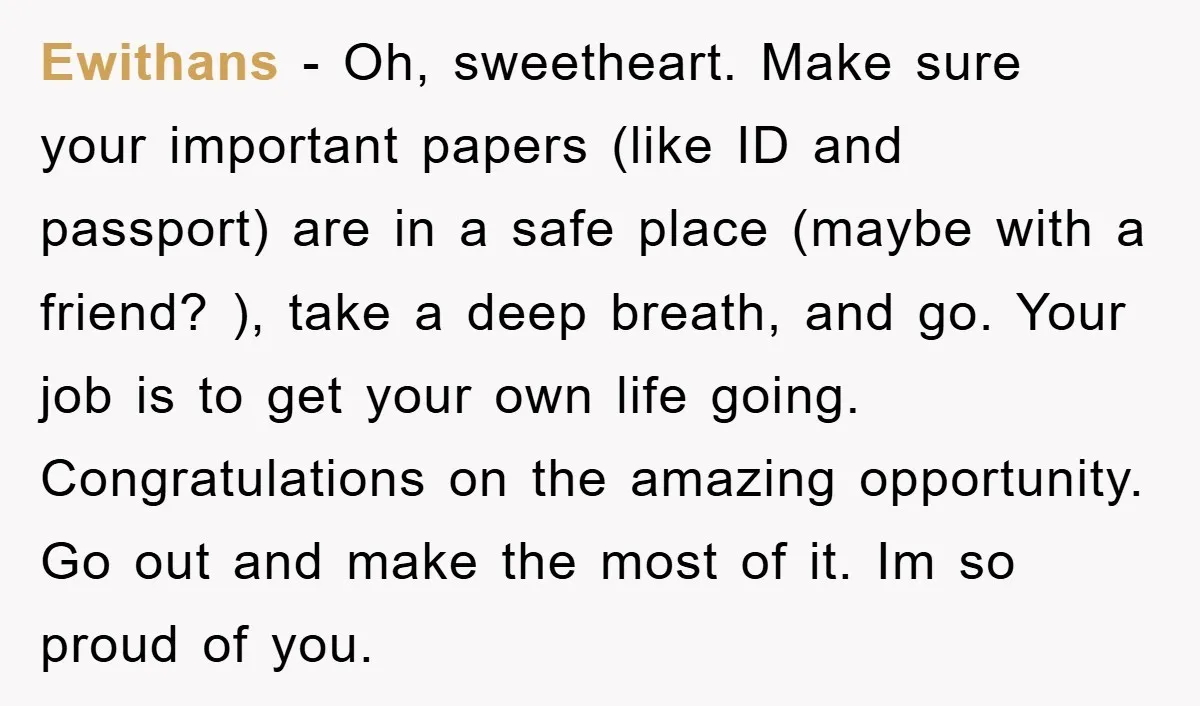 Ewithans − Oh, sweetheart. Make sure your important papers (like ID and passport) are in a safe place (maybe with a friend? ), take a deep breath, and go. Your...