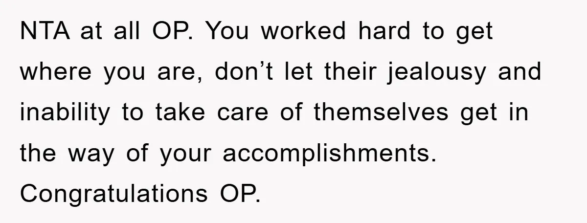 NTA at all OP. You worked hard to get where you are, don’t let their jealousy and inability to take care of themselves get in the way of your accomplishments....