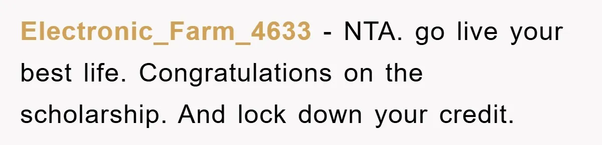 Electronic_Farm_4633 − NTA. go live your best life. Congratulations on the scholarship. And lock down your credit.
