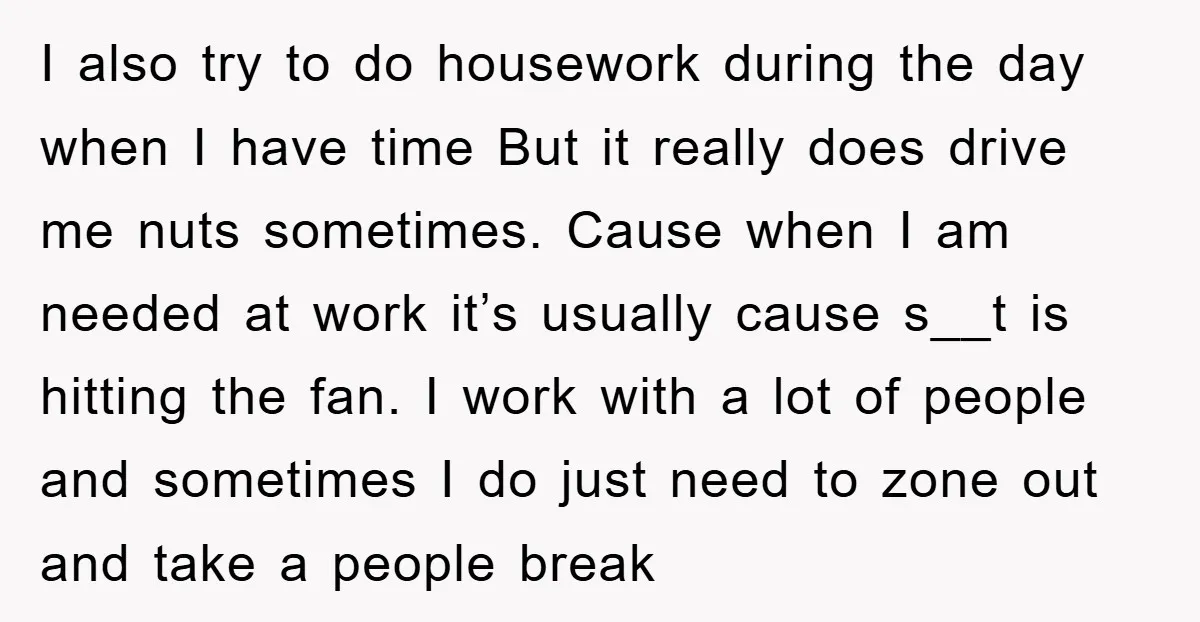 I also try to do housework during the day when I have time But it really does drive me nuts sometimes. Cause when I am needed at work it’s usually...