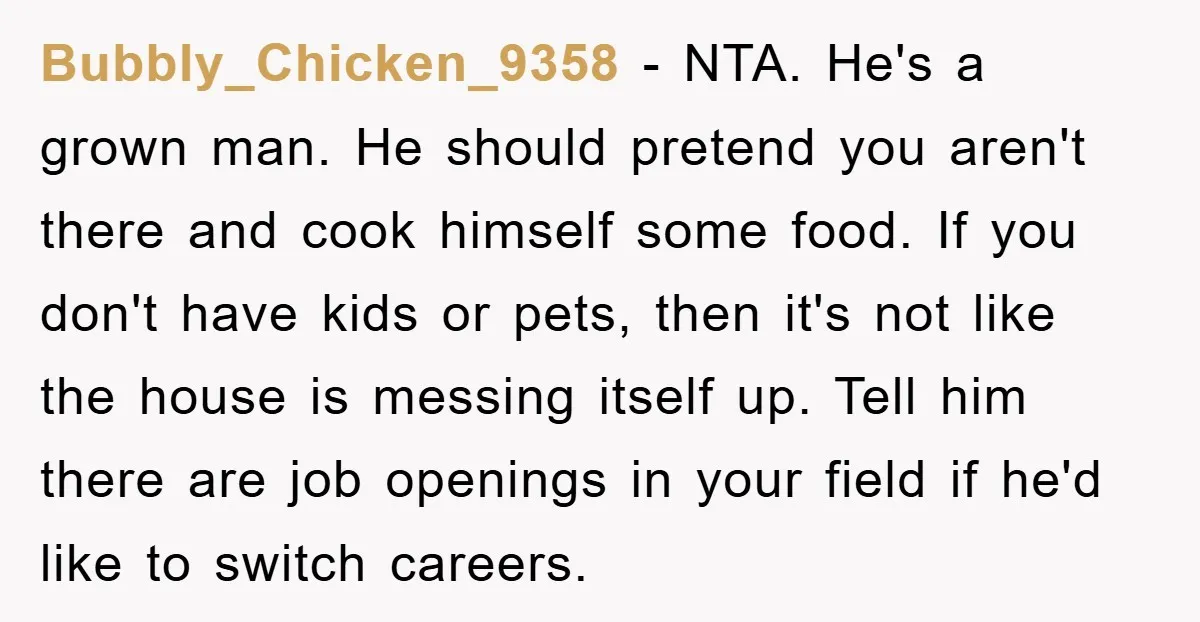 Bubbly_Chicken_9358 − NTA. He's a grown man. He should pretend you aren't there and cook himself some food. If you don't have kids or pets, then it's not like the...