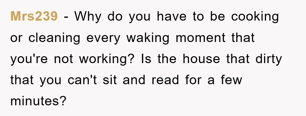 Mrs239 − Why do you have to be cooking or cleaning every waking moment that you're not working? Is the house that dirty that you can't sit and read for...