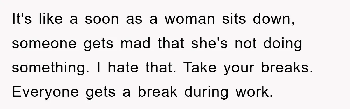 It's like a soon as a woman sits down, someone gets mad that she's not doing something. I hate that. Take your breaks. Everyone gets a break during work.