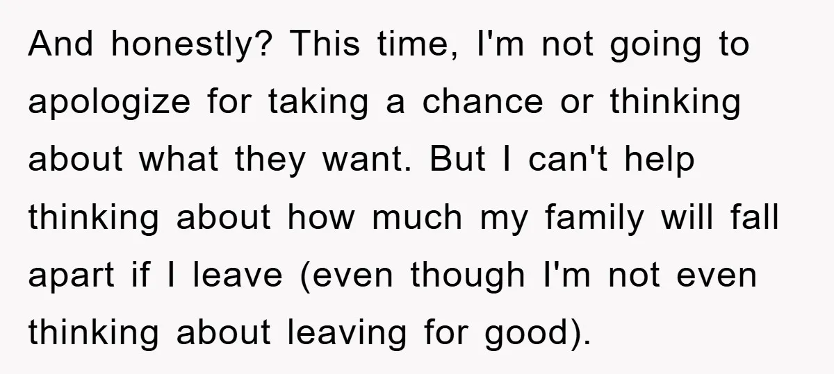 And honestly? This time, I'm not going to apologize for taking a chance or thinking about what they want. But I can't help thinking about how much my family will...