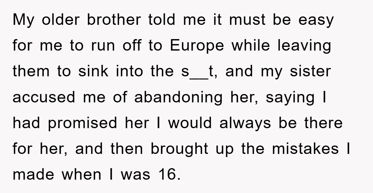 My older brother told me it must be easy for me to run off to Europe while leaving them to sink into the s__t, and my sister accused me of...