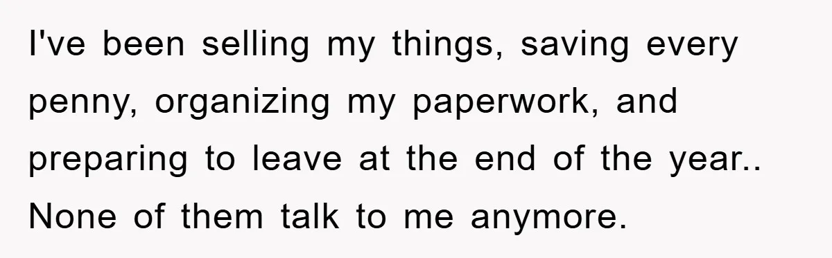 I've been selling my things, saving every penny, organizing my paperwork, and preparing to leave at the end of the year.. None of them talk to me anymore.