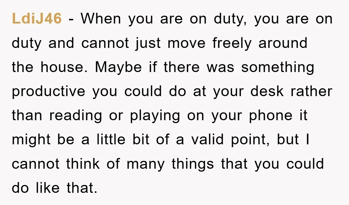 LdiJ46 − When you are on duty, you are on duty and cannot just move freely around the house. Maybe if there was something productive you could do at your...