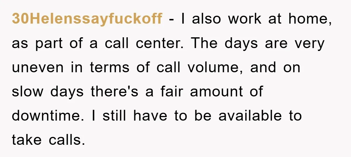 30Helenssayfuckoff − I also work at home, as part of a call center. The days are very uneven in terms of call volume, and on slow days there's a fair...