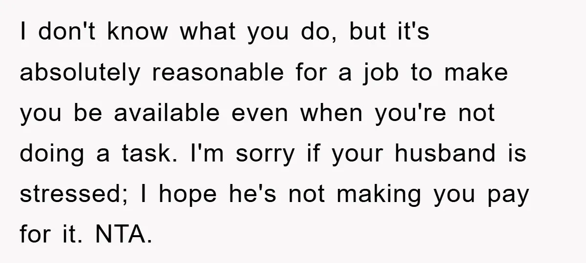 I don't know what you do, but it's absolutely reasonable for a job to make you be available even when you're not doing a task. I'm sorry if your husband...
