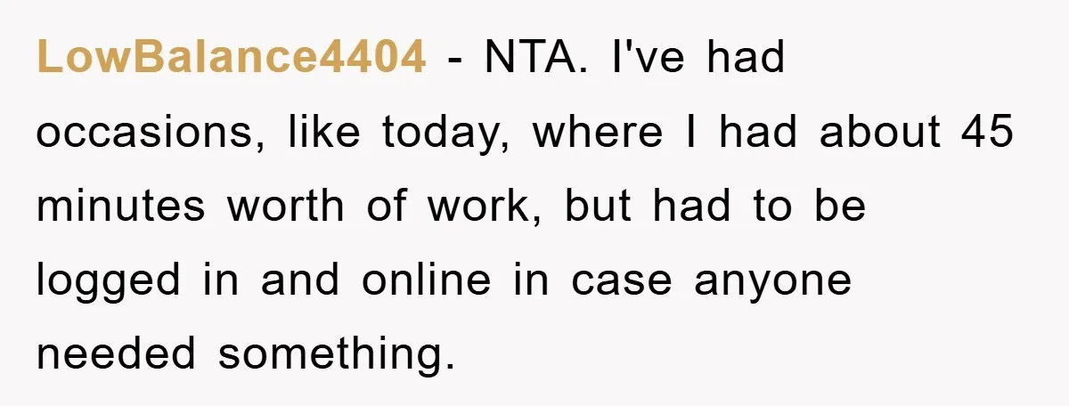LowBalance4404 − NTA. I've had occasions, like today, where I had about 45 minutes worth of work, but had to be logged in and online in case anyone needed something.