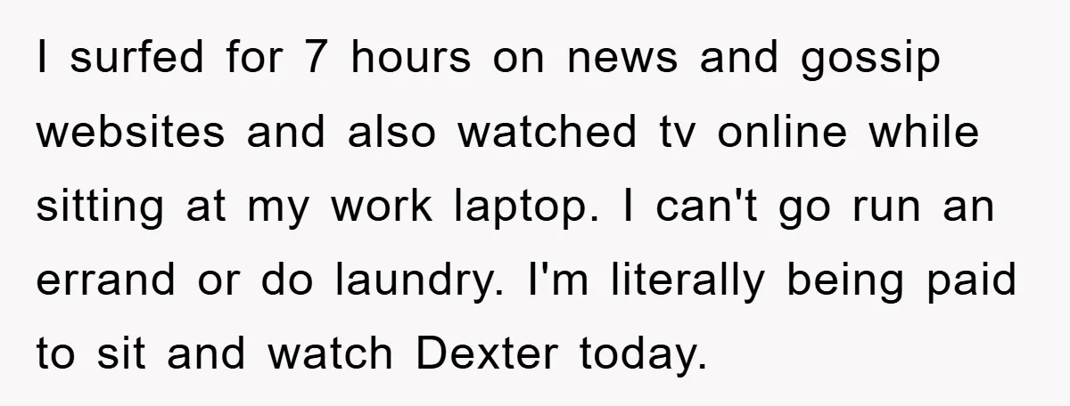 I surfed for 7 hours on news and gossip websites and also watched tv online while sitting at my work laptop. I can't go run an errand or do laundry....