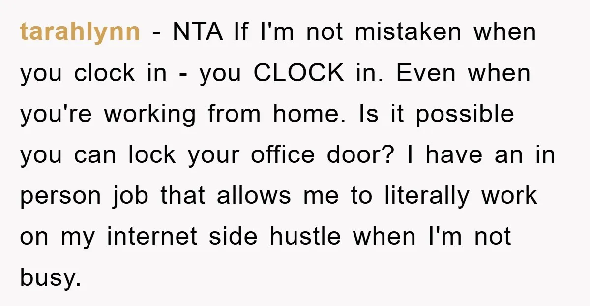 tarahlynn − NTA If I'm not mistaken when you clock in - you CLOCK in. Even when you're working from home. Is it possible you can lock your office door?...