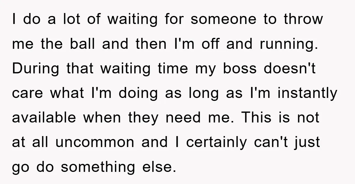 I do a lot of waiting for someone to throw me the ball and then I'm off and running. During that waiting time my boss doesn't care what I'm doing...