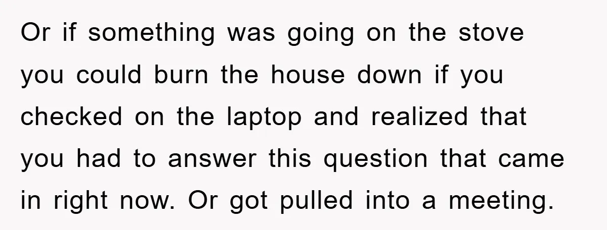 Or if something was going on the stove you could burn the house down if you checked on the laptop and realized that you had to answer this question that...