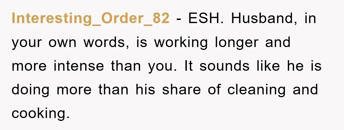 Interesting_Order_82 − ESH. Husband, in your own words, is working longer and more intense than you. It sounds like he is doing more than his share of cleaning and cooking.
