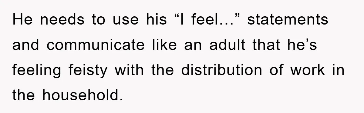 He needs to use his “I feel…” statements and communicate like an adult that he’s feeling feisty with the distribution of work in the household.
