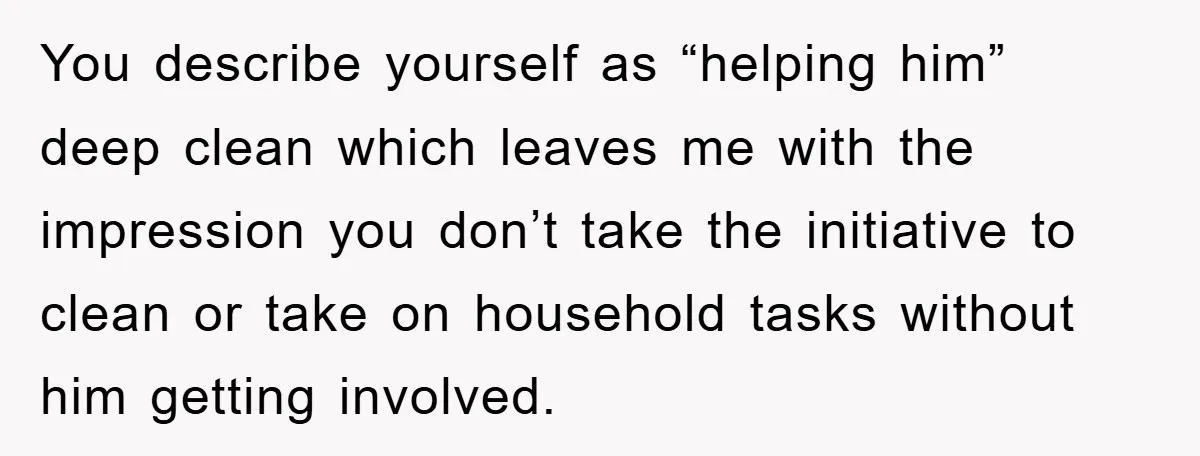 You describe yourself as “helping him” deep clean which leaves me with the impression you don’t take the initiative to clean or take on household tasks without him getting involved.