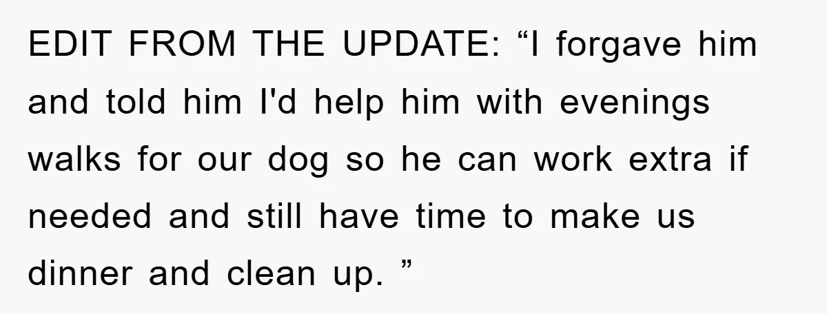 EDIT FROM THE UPDATE: “I forgave him and told him I'd help him with evenings walks for our dog so he can work extra if needed and still have time...